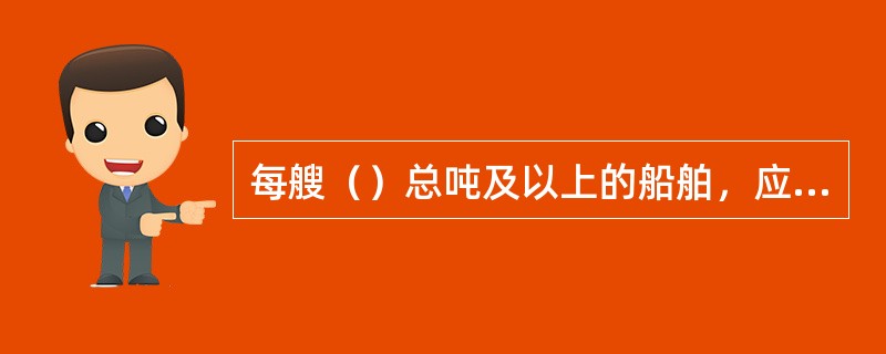 每艘（）总吨及以上的船舶，应在船上备有有一份经批准的《船上有毒液体物质海洋污染应