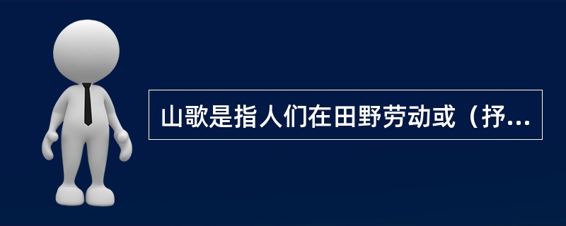 山歌是指人们在田野劳动或（抒发情感）时即兴演唱的歌曲。它的内容广泛，结构短小，曲
