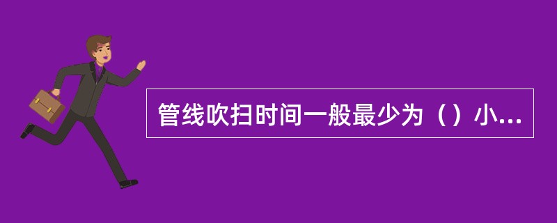 管线吹扫时间一般最少为（）小时。