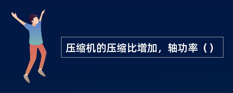 压缩机的压缩比增加，轴功率（）