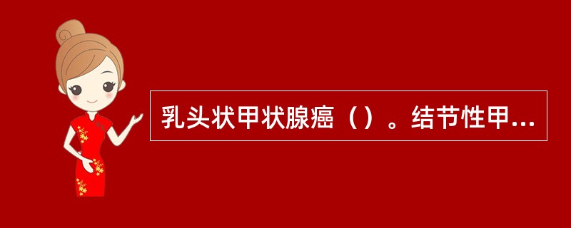 乳头状甲状腺癌（）。结节性甲状腺肿增生期（）。结节性甲状腺肿胶质期（）。