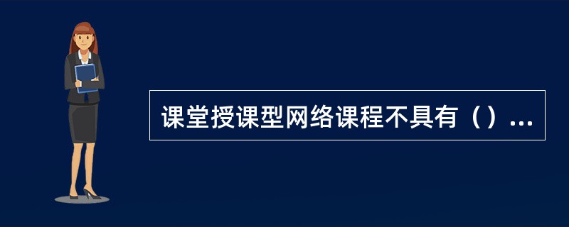 课堂授课型网络课程不具有（）的特点。