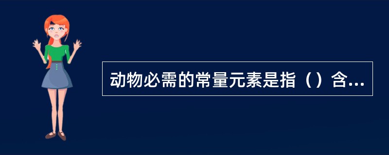 动物必需的常量元素是指（）含量在（）以上的；常量矿物元素包括有（）。