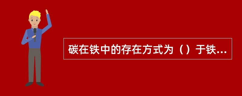 碳在铁中的存在方式为（）于铁中和与铁形成碳化物。