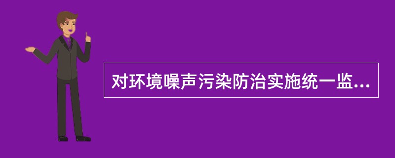 对环境噪声污染防治实施统一监督管理的机关是（）。