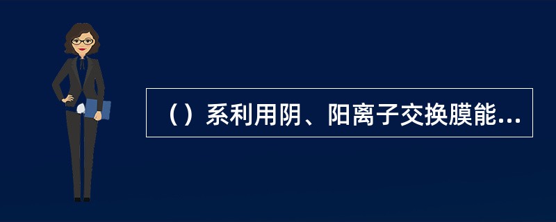 （）系利用阴、阳离子交换膜能够分别透过阴、阳离子的特性，在外加电场作用下使水中阴