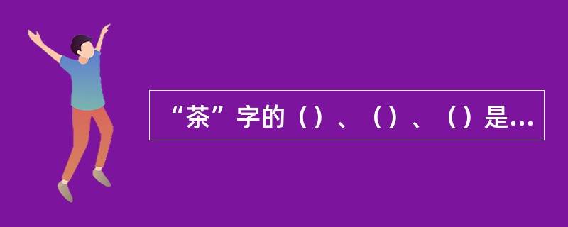 “茶”字的（）、（）、（）是中国最早创立的。