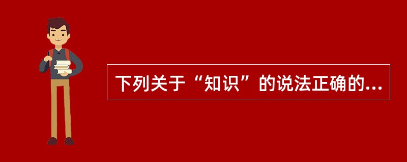 下列关于“知识”的说法正确的是（）。