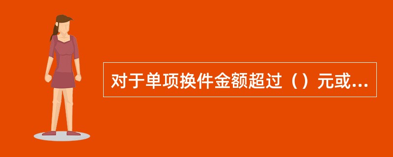 对于单项换件金额超过（）元或自定义换件总金额超过（）元案件，需报省级分公司审核。