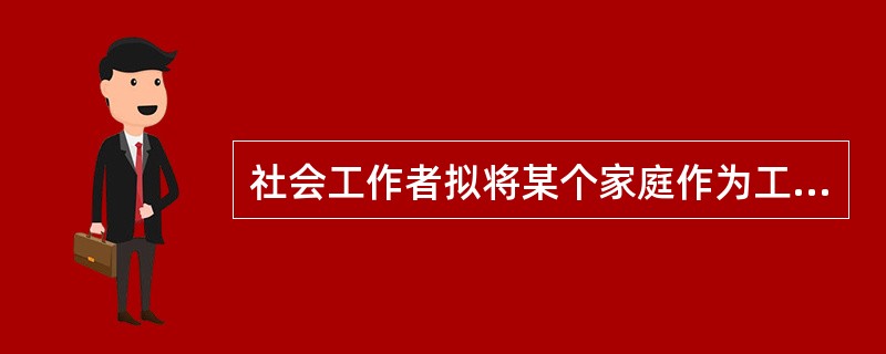 社会工作者拟将某个家庭作为工作对象，从而分别针对其家庭成员、邻居、社区机构等有关