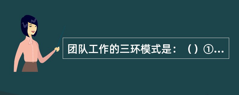 团队工作的三环模式是：（）①执行任务环，②班组维持环，③支持个体环，④团结协作环