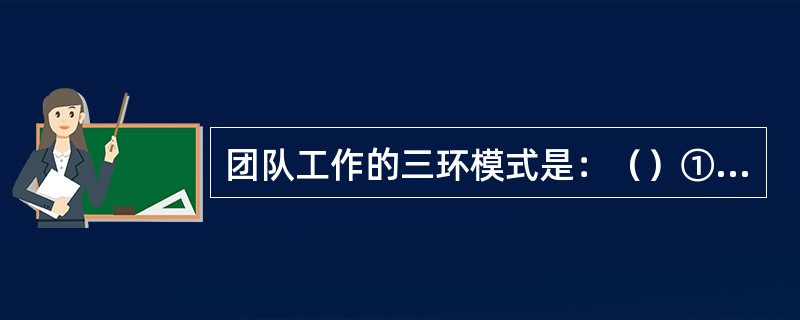 团队工作的三环模式是：（）①执行任务环、②班组维持环、③支持个体环、④团结协作环