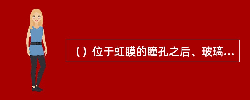 （）位于虹膜的瞳孔之后、玻璃体之前，分为前面和后面两面相交于赤道部。