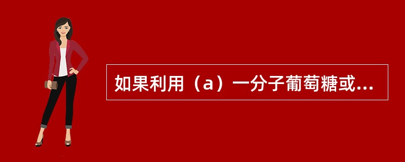 如果利用（a）一分子葡萄糖或（b）一分子软脂酸完全氧化成CO2和H2O净生成的A