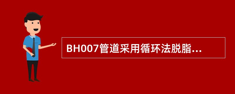 BH007管道采用循环法脱脂的循环时间，应视系统及管径大小、赃污程度等确定，一般