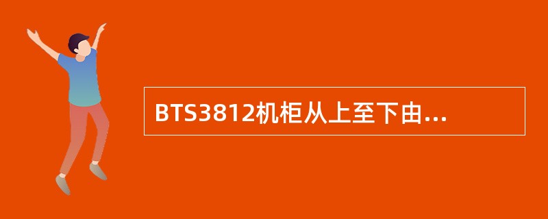 BTS3812机柜从上至下由开关盒、风扇框、（）、（）、电源框和NLPA框等机框