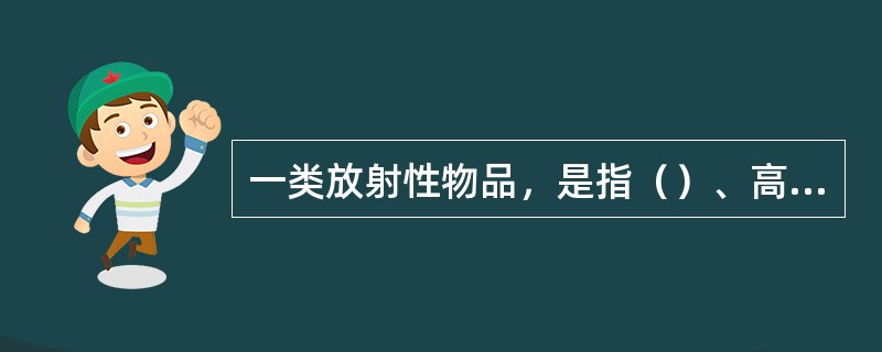 一类放射性物品，是指（）、高水平放射性废物、乏燃料等释放到环境后对人体健康和环境