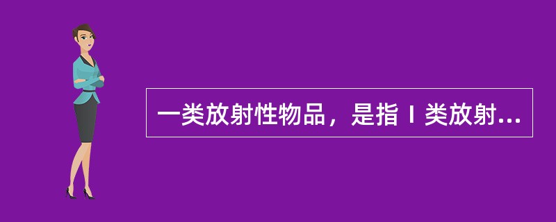 一类放射性物品，是指Ⅰ类放射源、高水平放射性废物、乏燃料等释放到环境后对人体健康