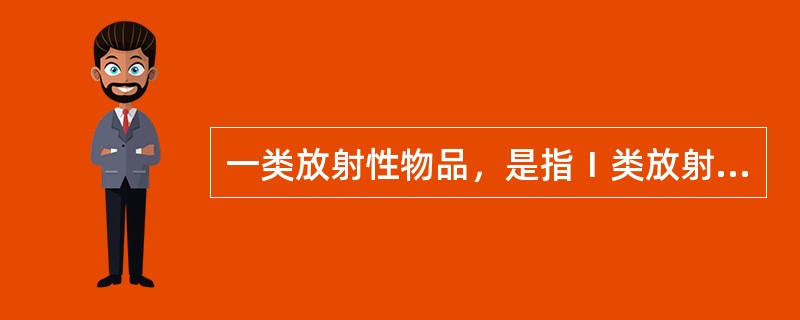 一类放射性物品，是指Ⅰ类放射源、高水平放射性废物、放射性药品等释放到环境后对人体