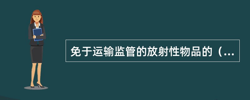 免于运输监管的放射性物品的（）不得超过相应的豁免限值。