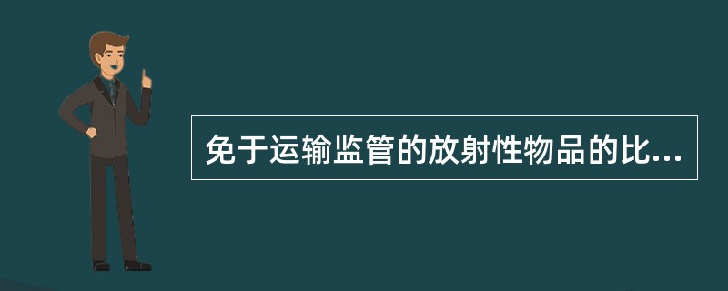 免于运输监管的放射性物品的比活度或活度不得（）相应的豁免限值。关于豁免限值的具体