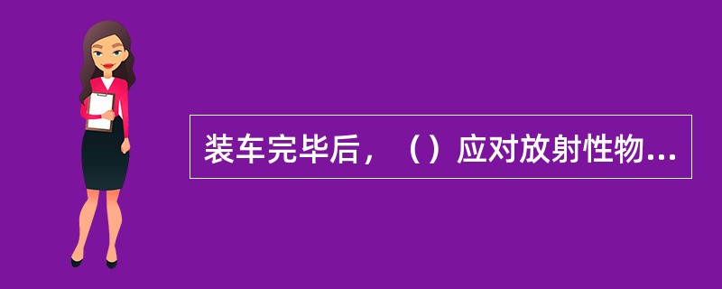 装车完毕后，（）应对放射性物品的堆码、遮盖、捆扎等安全措施及对影响车辆起动的不安