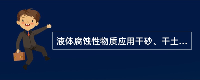 液体腐蚀性物质应用干砂、干土覆盖吸收，或者用大量的水洗刷。