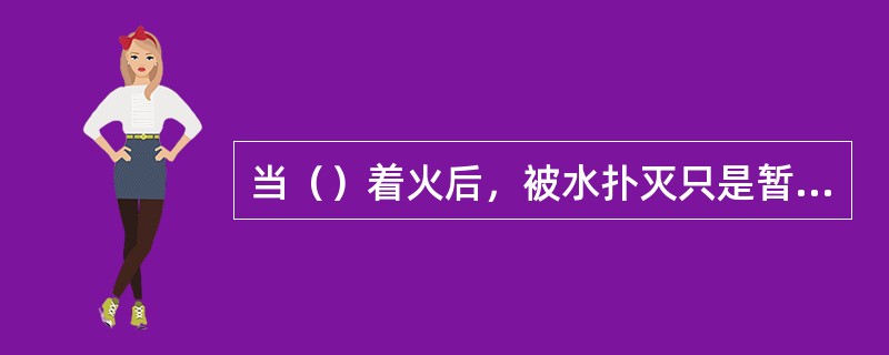 当（）着火后，被水扑灭只是暂时熄灭，残留物待水分挥发后又会自燃。