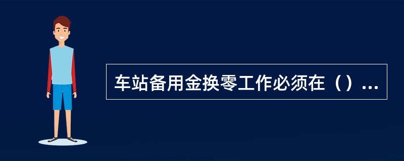 车站备用金换零工作必须在（）进行，换零时由当班客运值班员和值班站长（）进行，值班