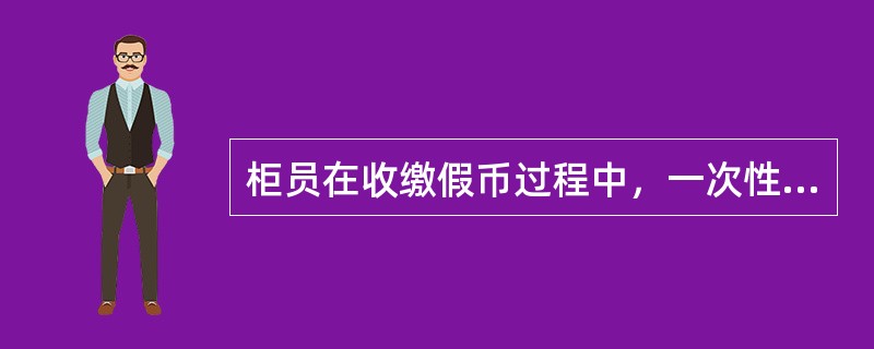 柜员在收缴假币过程中，一次性发现假人民币（）张（枚）（含张、枚）以上、（含假外币