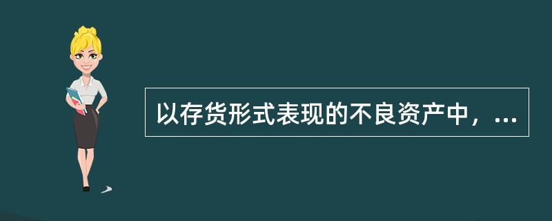 以存货形式表现的不良资产中，主要形式是（）。