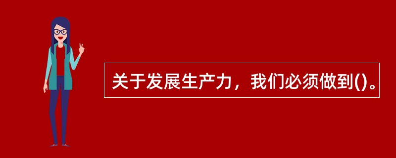 关于发展生产力，我们必须做到()。