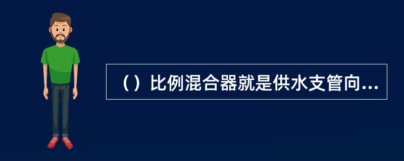 （）比例混合器就是供水支管向泡沫液贮罐内注入压力水，作用于泡沫液上，使泡沫液通过