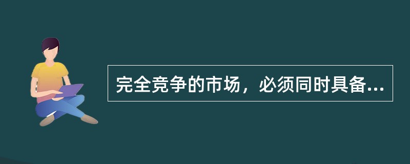 完全竞争的市场，必须同时具备的条件是（）。