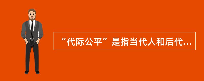“代际公平”是指当代人和后代人在利用自然资源、满足自身利益、谋求生存与发展上权利