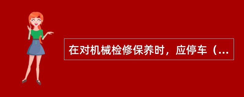 在对机械检修保养时，应停车（），关闭（）。