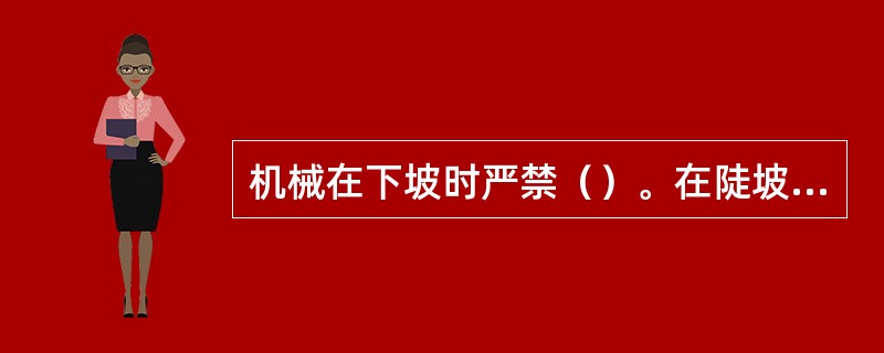 机械在下坡时严禁（）。在陡坡上严禁（）。在山丘弯道或斜坡上行驶时，应降低行驶速度