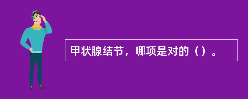 甲状腺结节，哪项是对的（）。