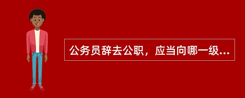 公务员辞去公职，应当向哪一级单位提出书面申请？