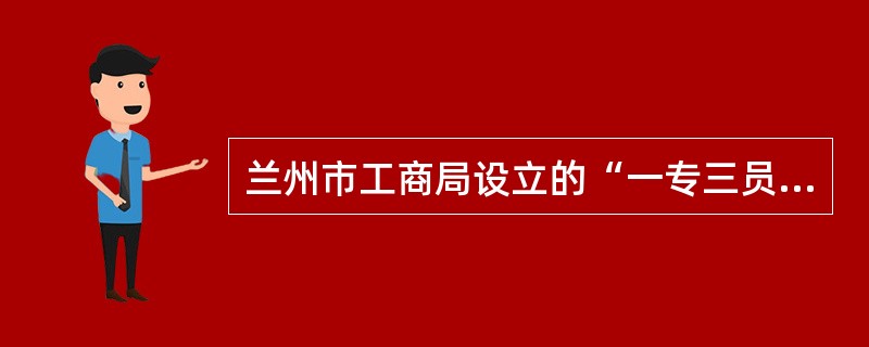 兰州市工商局设立的“一专三员”具体是指什么？