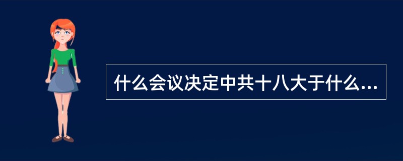 什么会议决定中共十八大于什么时候在什么地方召开？