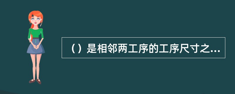 （）是相邻两工序的工序尺寸之差，是被加工表面在一道工序中切除的金属层厚度。