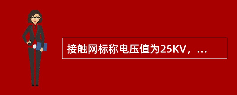 接触网标称电压值为25KV，最高工作电压为27.5KV，短时（5min）最高工作