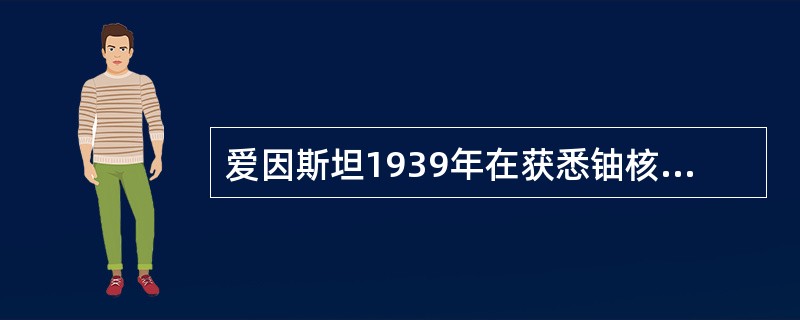 爱因斯坦1939年在获悉铀核裂变及其链式反应的发现后，曾上书美国总统罗斯福，建议
