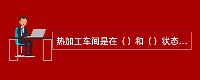 热加工车间是在（）和（）状态下进行生产，例如（）车间、（）车间等。