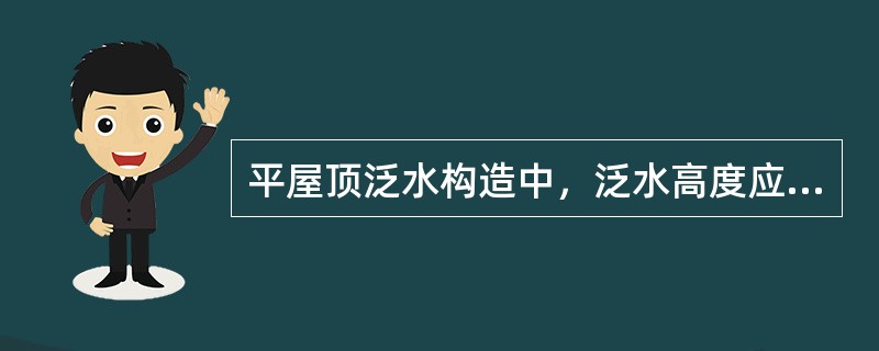 平屋顶泛水构造中，泛水高度应为（）。