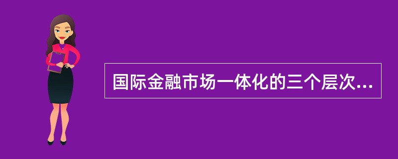 国际金融市场一体化的三个层次包括（）