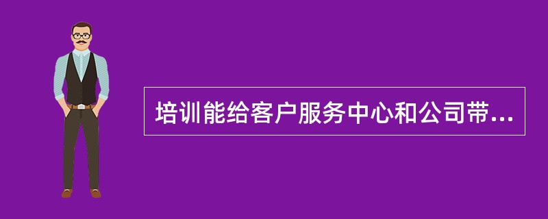 培训能给客户服务中心和公司带来的经济效益、社会效益等，相比而言，前者更为重要。（