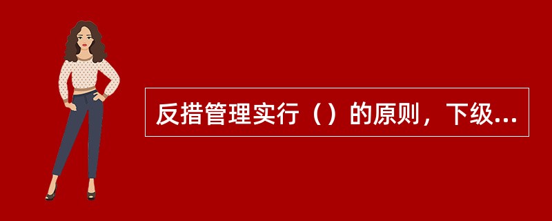 反措管理实行（）的原则，下级单位必须根据实际情况，制定相应计划严格落实上级管理部