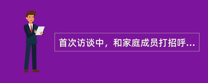 首次访谈中，和家庭成员打招呼的顺序正确的是（）。